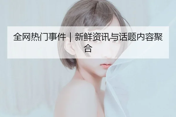 全网热门事件｜新鲜资讯与话题内容聚合